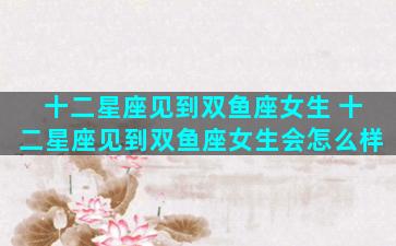 十二星座见到双鱼座女生 十二星座见到双鱼座女生会怎么样